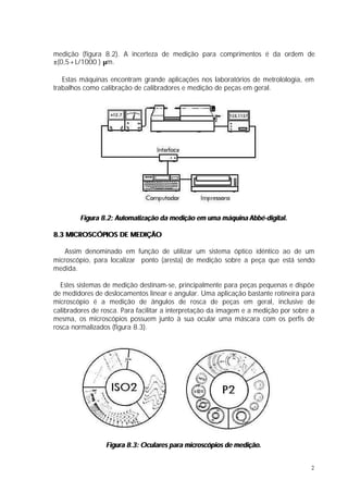 medição (figura 8.2). A incerteza de medição para comprimentos é da ordem de
±(0,5+L/1000 ) µm.

   Estas máquinas encontram grande aplicações nos laboratórios de metrolologia, em
trabalhos como calibração de calibradores e medição de peças em geral.




        Figura 8.2: Automatização da medição em uma máquina Abbé-digital.

8.3 MICROSCÓPIOS DE MEDIÇÃO

    Assim denominado em função de utilizar um sistema óptico idêntico ao de um
microscópio, para localizar ponto (aresta) de medição sobre a peça que está sendo
medida.

  Estes sistemas de medição destinam-se, principalmente para peças pequenas e dispõe
de medidores de deslocamentos linear e angular. Uma aplicação bastante rotineira para
microscópio é a medição de ângulos de rosca de peças em geral, inclusive de
calibradores de rosca. Para facilitar a interpretação da imagem e a medição por sobre a
mesma, os microscópios possuem junto à sua ocular uma máscara com os perfis de
rosca normalizados (figura 8.3).




                 Figura 8.3: Oculares para microscópios de medição.


                                                                                     2
 