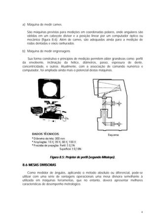 a) Máquina de medir cames

   São máquinas previstas para medições em coordenadas polares, onde angulares são
   obtidas em um cabeçote divisor e a posição linear por um computador óptico ou
   mecânico (figura 8.6). Além de cames, são adequadas ainda para a medição de
   rodas dentadas e eixos ranhurados.

b) Máquina de medir engrenagens

   Sua forma construtiva e princípios de medição permitem obter grandezas como: perfil
da envolvente, inclinação da hélice, diâmetros, passo, espessura de dente,
concentricidade, e outros. Atualmente, com a associação de comando numérico e
computador, foi ampliada ainda mais o potencial destas máquinas.




                   Figura 8.5: Projetor de perfil (segundo Mitutoyo).

8.6 MESAS DIVISORAS

     Como medidor de ângulos, aplicando o método absoluto ou diferencial, pode-se
utilizar com uma série de vantagens operacionais uma mesa divisora semelhante à
utilizada em máquinas ferramentas, que no entanto, deverá apresentar melhores
características de desempenho metrológico.




                                                                                    4
 