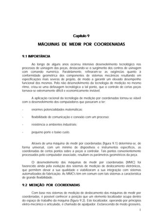Capítulo 9

           MÁQUINAS DE MEDIR POR COORDENADAS

9.1 IMPORTÂNCIA

        Ao longo de alguns anos ocorreu intensivo desenvolvimento tecnológico nos
processos de usinagem das peças, destacando-se o surgimento dos centros de usinagem
com comando numérico. Paralelamente, refinaram-se as exigências quanto à
conformidade geométrica dos componentes de sistemas mecânicos resultando em
especificações mais severas de projeto, de modo a garantir um elevado desempenho
funcional dos mesmos. Pelo não desenvolvimento da tecnologia de medição no mesmo
ritmo, criou-se uma defasagem tecnológica a tal ponto, que o controle de certas peças
tornava-se extremamente difícil e economicamente inviável.

      A aplicação racional da tecnologia de medição por coordenadas tornou-se viável
com o desenvolvimento dos computadores que passaram a ter:

-     enormes potencialidades matemáticas;

-     flexibilidade de comunicação e conexão com um processo;

-     resistência a ambientes industriais;

-     pequeno porte e baixo custo.


       Através de uma máquina de medir por coordenadas (figura 9.1) determina-se, de
forma universal, com um mínimo de dispositivos e instrumentos específicos, as
coordenadas de certos pontos sobre a peças a controlar. Tais pontos convenientemente
processados pelo computador associado, resultam os parâmetros geométricos da peça.

       O desenvolvimento das máquinas de medir por coordenadas (MMC) foi
favorecido ainda pela evolução dos sistemas de medição de deslocamento eletrônicos,
que permitem elevar a sua qualidade e viabilizaram a sua integração com sistemas
automatizados de fabricação. As MMC's têm em comum com tais sistemas a característica
de grande flexibilidade.

9.2 MEDIÇÃO POR COORDENADAS

       Com base nos sistemas de medição de deslocamento das máquinas de medir por
coordenadas, é possível conhecer a posição que um elemento localizador ocupa dentro
do espaço de trabalho da máquina (figura 9.2). Este localizador, operando por princípios
eletro-mecânico e articulado, é chamado de apalpador. Esclarecendo de modo grosseiro,
                                                                                      1
 