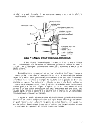 ele relaciona o ponto de contato do seu sensor com a peça a um ponto de referência
conhecido dentro do sistema coordenado.




              Figura 9.1: Máquina de medir coordenadas (tridimensional).

               A determinação das coordenadas dos pontos sobre a peça serve de base
para a determinação dos parâmetros de elementos geométricos (dimensão, forma e
posição) como por exemplo a distância entre superfícies, o diâmetro e a posição de um
círculo, e outros.

       Para determinar o comprimento de um bloco prismático, é suficiente conhecer as
coordenadas dos pontos sobre as faces extremas. O cálculo do comprimento é bastante
simples se o bloco estiver posicionado paralelamente a um dos eixos coordenados,
tornando-se mais trabalhosa a obtenção do resultado caso a posição do bloco seja
aleatória no espaço. Para determinar o diâmetro de um círculo, basta conhecer as
coordenadas de três pontos deste círculo. A operação de cálculo relativa a uma posição
espacial qualquer é bem mais complexa do que aquela para o círculo contido em plano
paralelo a um dos planos definidos por dois eixos coordenado. Nos dois casos, uma
solução rápida, precisa e confiável só é possível com o emprego de um computador/
calculadora para efetuar o processamento.

       A figura 9.3 mostra recursos básicos de processamento geométrico usualmente
encontrados em sistemas computadorizados. Esta figura mostra também que os cálculos,
em geral, não se baseiam exatamente nos pontos de contato do sensor com a peça, mas
sim nas posições dos centros do sensor após o contato, e na compensação do seu raio
conforme condições específicas de cada tipo de elemento medido.




                                                                                    2
 