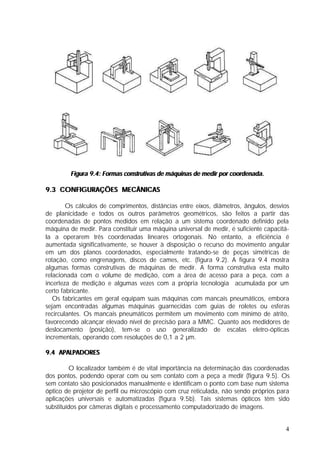 Figura 9.4: Formas construtivas de máquinas de medir por coordenada.

9.3 CONFIGURAÇÕES MECÂNICAS

        Os cálculos de comprimentos, distâncias entre eixos, diâmetros, ângulos, desvios
de planicidade e todos os outros parâmetros geométricos, são feitos a partir das
coordenadas de pontos medidos em relação a um sistema coordenado definido pela
máquina de medir. Para constituir uma máquina universal de medir, é suficiente capacitá-
la a operarem três coordenadas lineares ortogonais. No entanto, a eficiência é
aumentada significativamente, se houver à disposição o recurso do movimento angular
em um dos planos coordenados, especialmente tratando-se de peças simétricas de
rotação, como engrenagens, discos de cames, etc. (figura 9.2). A figura 9.4 mostra
algumas formas construtivas de máquinas de medir. A forma construtiva esta muito
relacionada com o volume de medição, com a área de acesso para a peça, com a
incerteza de medição e algumas vezes com a própria tecnologia acumulada por um
certo fabricante.
   Os fabricantes em geral equipam suas máquinas com mancais pneumáticos, embora
sejam encontradas algumas máquinas guarnecidas com guias de roletes ou esferas
recirculantes. Os mancais pneumáticos permitem um movimento com mínimo de atrito,
favorecendo alcançar elevado nível de precisão para a MMC. Quanto aos medidores de
deslocamento (posição), tem-se o uso generalizado de escalas eletro-ópticas
incrementais, operando com resoluções de 0,1 a 2 µm.

9.4 APALPADORES

         O localizador também é de vital importância na determinação das coordenadas
dos pontos, podendo operar com ou sem contato com a peça a medir (figura 9.5). Os
sem contato são posicionados manualmente e identificam o ponto com base num sistema
óptico de projetor de perfil ou microscópio com cruz reticulada, não sendo próprios para
aplicações universais e automatizadas (figura 9.5b). Tais sistemas ópticos têm sido
substituídos por câmeras digitais e processamento computadorizado de imagens.


                                                                                      4
 