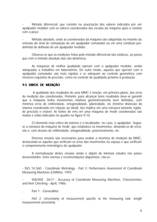 -     Método diferencial, que consiste na associação dos valores indicados por um
apalpador medidor com os valores coordenados das escalas da máquina após o contato
com a peça;

-      Método absoluto, onde as coordenadas da máquina são adquiridas no instante da
emissão do sinal de comutação de um apalpador comutador ou em uma condição pré-
definida de deflexão de um apalpador medidor.

      Observa-se que as medições feitas pelo método diferencial são estáticas, ao passo
que com o método absoluto elas são dinâmicas.

      As máquinas de melhor qualidade operam com o apalpador medidor, sendo
adequadas a trabalhos em laboratórios. De outro modo, aquelas que operam com o
apalpador comutador são mais rápidas e se adequam ao controle geométrico com
menores requisitos de precisão, como no controle de qualidade próximo à produção.

9.5 ERROS DE MEDIÇÃO

        A qualidade dos resultados de uma MMC é função, em primeiro plano, dos erros
de medição das coordenadas. Portanto, para alcançar bons resultados deve-se garantir
que a máquina tenha movimentos relativos geometricamente bem definidos, com
mínimos erros de retilineidade, ortogonalidade, planicidade, etc (mínima distorção do
sistema coordenado em relação ao ideal). Isto implica em uma estrutura bastante rígida,
de precisão e estável. As fontes de erro em uma máquina de medir coordenadas são
muitas e estão indicadas no quadro na figura 9.10.

        O elemento mais crítico do sistema é o localizador, no caso, o apalpador. Segue-
se a estrutura da máquina de medir, que estabelece os movimentos, afetando-os de erros,
isto é, com desvios de retilineidade, ortogonalidade, posicionamento, etc.

       Diversos ensaios são necessários para avaliar a incerteza de medição da MMC,
destacando-se aqueles que verificam os erros dos movimentos no espaço e que verificam
o comportamento metrológico do apalpador.

      A normalização destes ensaios ainda é objeto de intensos estudos nos países
desenvolvidos. Entre normas e recomendações disponíveis, cita-se:


- ISO 10.360 - Coordinate Metrology - Part 2: Performance Assessment of Coordinate
Measuring Machines (CMMês), 1993

-      VDI/VDE 2617 - Accuracy of Coordinate Measuring Machines, Characteristics
and their Checking - April, 1986:

.     Part 1 - Generalities

.     Part 2 -Uncertainty of measurement specific to the measuring task; length
measurement uncertainty

                                                                                      8
 
