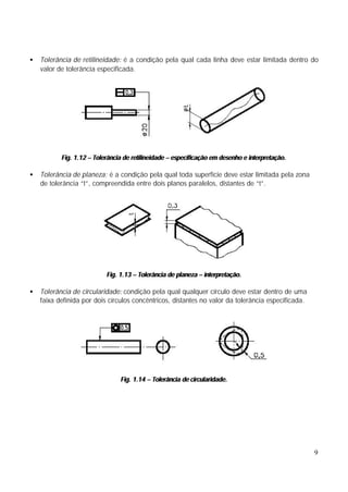 •   Tolerância de retilineidade: é a condição pela qual cada linha deve estar limitada dentro do
    valor de tolerância especificada.




           Fig. 1.12 – Tolerância de retilineidade – especificação em desenho e interpretação.

•   Tolerância de planeza: é a condição pela qual toda superfície deve estar limitada pela zona
    de tolerância “t”, compreendida entre dois planos paralelos, distantes de “t”.




                           Fig. 1.13 – Tolerância de planeza – interpretação.

•   Tolerância de circularidade: condição pela qual qualquer círculo deve estar dentro de uma
    faixa definida por dois círculos concêntricos, distantes no valor da tolerância especificada.




                                Fig. 1.14 – Tolerância de circularidade.




                                                                                                    9
 