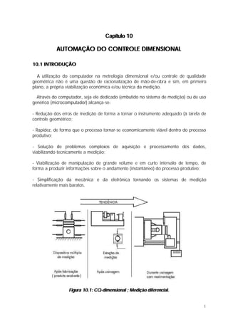 Capítulo 10

           AUTOMAÇÃO DO CONTROLE DIMENSIONAL

10.1 INTRODUÇÃO

  A utilização do computador na metrologia dimensional e/ou controle de qualidade
geométrica não é uma questão de racionalização de mão-de-obra e sim, em primeiro
plano, a própria viabilização econômica e/ou técnica da medição.

  Através do computador, seja ele dedicado (embutido no sistema de medição) ou de uso
genérico (microcomputador) alcança-se:

- Redução dos erros de medição de forma a tornar o instrumento adequado (à tarefa de
controle geométrico;

- Rapidez, de forma que o processo tornar-se economicamente viável dentro do processo
produtivo;

- Solução de problemas complexos de aquisição e processamento dos dados,
viabilizando tecnicamente a medição;

- Viabilização de manipulação de grande volume e em curto intervalo de tempo, de
forma a produzir informações sobre o andamento (instantâneo) do processo produtivo;

- Simplificação da mecânica e da eletrônica tornando os sistemas de medição
relativamente mais baratos.




                 Figura 10.1: CQ-dimensional ; Medição diferencial.


                                                                                    1
 