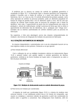 A tendência que se observa no campo do controle de qualidade geométrico é
visualizada na figura 10.1. A informação sobre a situação geométrica do componente-
produto é buscada com o intuito de verificar se a peça está dentro ou fora das
tolerâncias, isto é, se é boa ou não. O controle dimensional do produto acabado, como
única operação de controle na processo produtivo, pode ser altamente prejudicial em
função de refugo de grandes lotes e de ser altamente sujeito a erros. Isto faz com que
estações de controle sejam levadas junto ao processo de usinagem com o intuito de
identificar, mais cedo, o aparecimento de peças fora de comportamento dos meios de
produção e, através de realimentação, corrigir o processo de forma que não se efetive o
aparecimento de dimensões fora de tolerâncias, isto é, produção com “refugo zero”.
Exemplos são os sistemas automatizados de controle estatístico junto ao processo de
fabricação.

Na seqüência, é feita uma abordagem acerca das estações computadorizadas de
medição e das técnicas de integração da medição nos processos de fabricação.

10.2 ESTAÇÕES AUTOMÁTICAS DE MEDIÇÃO

 As estações independentes e automatizadas com o uso do computador buscam um ou
mais objetivos citados no item primeiro. Destacam-se as que operam:

a) Pelo método diferencial

    Com a utilização de um ou múltiplos transdutores elétricos de deslocamento (figura
10.2) é possível realizar com grande rapidez o controle geométrico de diversos
parâmetros, emitindo-se de forma imediata um laudo sobre o componente ou sobre o
lote de peças controlado.




    Figura 10.2: Medição de deslocamento usada no controle dimensional de peças.

b) Pela técnica de medição por coordenadas

   A máquina de medir por coordenadas (figura 10.3) é o sistema de medição mais
universal existente. A sua viabilização prática deu-se em função do computador, que
assume os complexos e extensivos cálculos da geometria a partir das coordenadas de
pontos sobre a superfície a caracterizar. Nas configurações mais modernas, além de
                                                                                     2
 