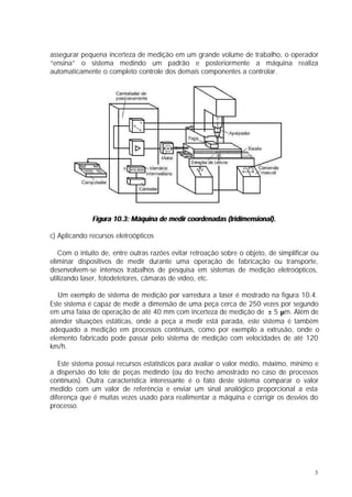 assegurar pequena incerteza de medição em um grande volume de trabalho, o operador
“ensina” o sistema medindo um padrão e posteriormente a máquina realiza
automaticamente o completo controle dos demais componentes a controlar.




              Figura 10.3: Máquina de medir coordenadas (tridimensional).

c) Aplicando recursos eletroópticos

   Com o intuito de, entre outras razões evitar retroação sobre o objeto, de simplificar ou
eliminar dispositivos de medir durante uma operação de fabricação ou transporte,
desenvolvem-se intensos trabalhos de pesquisa em sistemas de medição eletroópticos,
utilizando laser, fotodetetores, câmaras de vídeo, etc.

   Um exemplo de sistema de medição por varredura a laser é mostrado na figura 10.4.
Este sistema é capaz de medir a dimensão de uma peça cerca de 250 vezes por segundo
em uma faixa de operação de até 40 mm com incerteza de medição de ± 5 µm. Além de
atender situações estáticas, onde a peça a medir está parada, este sistema é também
adequado a medição em processos contínuos, como por exemplo a extrusão, onde o
elemento fabricado pode passar pelo sistema de medição com velocidades de até 120
km/h.

   Este sistema possui recursos estatísticos para avaliar o valor médio, máximo, mínimo e
a dispersão do lote de peças medindo (ou do trecho amostrado no caso de processos
contínuos). Outra característica interessante é o fato deste sistema comparar o valor
medido com um valor de referência e enviar um sinal analógico proporcional a esta
diferença que é muitas vezes usado para realimentar a máquina e corrigir os desvios do
processo.




                                                                                         3
 