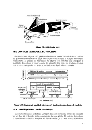 Figura 10.4: Micrômetro laser.

10.3 CONTROLE DIMENSIONAL NO PROCESSO

  De acordo com a figura 10.5, pode-se classificar os modos de realização do controle
de qualidade dimensional das peças em função da localização e atuação de medição
relativamente à unidade de fabricação. O objetivo dos sistemas será assegurar a
qualidade dimensional e elevar o grau de utilização dos meios de produção (reduzir
custos), sendo o segundo, por vezes, o resultado mais significativo do método.




 Figura 10.5: Controle de qualidade dimensional ; localização das estações de medição.

10.3.1 Controle próximo à Unidade de Fabricação

  Especialmente quando se trata da usinagem de peças complexas, o início da produção
de um lote só é liberado após a aprovação da peça piloto. O controle dimensional
correspondente é realizado, em geral, na sala de metrologia do setor. Este procedimento,

                                                                                         4
 