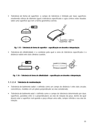 •   Tolerância de forma de superfície: o campo de tolerância é limitado por duas superfícies
    envolvendo esferas de diâmetro igual à tolerância especificada e cujos centros estão situados
    sobre uma superfície que tem a forma geométrica correta.




       Fig. 1.15 – Tolerância de forma de superfície – especificação em desenho e interpretação.

•   Tolerância de cilindricidade: é a condição pela qual a zona de tolerância especificada é a
    distância radial entre dois cilindros coaxiais.




      Fig. 1.16 – Tolerância de forma de cilindricidade – especificação em desenho e interpretação.


1.1.2.4     Tolerância de movimentação

•   Tolerância de batimento radial: é definida como um campo de distância t entre dois círculos
    concêntricos, medidos em um plano perpendicular ao eixo considerado.

•   Tolerância de batimento axial: é definida como o campo de tolerância determinado por duas
    superfícies, paralelas entre si e perpendiculares ao eixo de rotação da peça, dentro do qual
    deverá estar a superfície real quando a peça efetuar uma volta, sempre referida a seu eixo de
    rotação.




                                                                                                      10
 