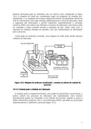 bastante demorado pode ser otimizado com um sistema como configurado na figura
10.6. A máquina de medir por coordenadas seguir um programa de medição pré-
estabelecido, e os resultados são levados máquina-ferramenta correspondente através da
rede de comunicação. Esta etapa antecipa significativamente o início da fabricação, eleva
a segurança das informações e permite realimentar automaticamente o comando
numérico (CNC) com valores que otimizam a incerteza da fabricação. Esta técnica pode
ser estendida a outras amostras durante a produção do lote, sendo, neste caso, a
operação de medição efetuada em paralelo, mas com realimentação de informações
para o processo.

   Como pode ser facilmente concluído, uma máquina de medir pode atender diversas
unidades de fabricação.




  Figura 10.6: Máquina de medir por coordenadas ; conexão ao sistema de controle do
                                      processo.

10.3.2 Controle junto à Unidade de Fabricação

   A medição junto à máquina-ferramenta, com auxílio de instrumentos convencionais, é
prática comum nos processos de fabricação não automatizados. Estes mesmos
procedimentos podem ser integrados a um controle do processo, quando se passa a
utilizar instrumentos modernos, isto é, com informação elétrica, que pode ser processada
automaticamente e realimentar o processo (figura 10.7).




                                                                                       5
 