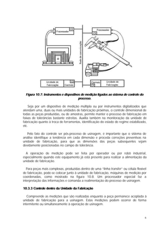 Figura 10.7: Instrumentos e dispositivos de medição ligados ao sistema de controle do
                                         processo.

    Seja por um dispositivo de medição múltipla ou por instrumentos digitalizados que
atendam uma, duas ou mais unidades de fabricação próximas, o controle dimensional de
todas as peças produzidas, ou de amostras, permite manter o processo de fabricação em
faixas de tolerâncias bastante estreitas. Auxilia também na monitoração da unidade de
fabricação quanto à troca de ferramentas, identificação do estado de regime estabilizado,
etc.

   Pelo fato do controle ser pós-processo de usinagem, é importante que o sistema de
análise identifique a tendência em cada dimensão e proceda correções preventivas na
unidade de fabricação, para que as dimensões das peças subsequentes sejam
devidamente posicionadas no campo de tolerância.

  A operação de medição pode ser feita por operador ou por robô industrial,
especialmente quando este equipamento já está presente para realizar a alimentação da
unidade de fabricação.

   Para peças mais complexas, produzidas dentro de uma “linha transfer” ou célula flexível
de fabricação, pode-se colocar junto à unidade de fabricação, máquinas de medição por
coordenadas, como mostrado na figura 10.8. Um processador especial faz a
interpretação das informações e comanda a realimentação do processo de usinagem.

10.3.3 Controle dentro da Unidade da Fabricação

   Compreende as medições que são realizadas enquanto a peça permanece acoplada à
unidade de fabricação para a usinagem. Estas medições podem ocorrer de forma
intermitente ou simultaneamente à operação de usinagem.



                                                                                          6
 