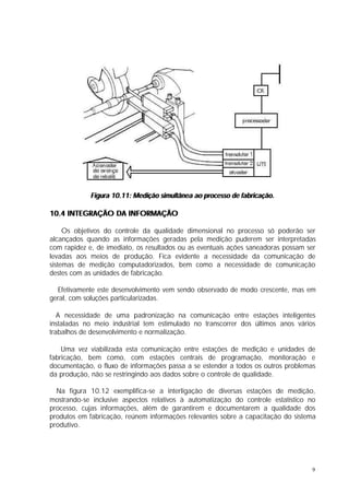 Figura 10.11: Medição simultânea ao processo de fabricação.

10.4 INTEGRAÇÃO DA INFORMAÇÃO

     Os objetivos do controle da qualidade dimensional no processo só poderão ser
alcançados quando as informações geradas pela medição puderem ser interpretadas
com rapidez e, de imediato, os resultados ou as eventuais ações saneadoras possam ser
levadas aos meios de produção. Fica evidente a necessidade da comunicação de
sistemas de medição computadorizados, bem como a necessidade de comunicação
destes com as unidades de fabricação.

  Efetivamente este desenvolvimento vem sendo observado de modo crescente, mas em
geral, com soluções particularizadas.

   A necessidade de uma padronização na comunicação entre estações inteligentes
instaladas no meio industrial tem estimulado no transcorrer dos últimos anos vários
trabalhos de desenvolvimento e normalização.

    Uma vez viabilizada esta comunicação entre estações de medição e unidades de
fabricação, bem como, com estações centrais de programação, monitoração e
documentação, o fluxo de informações passa a se estender a todos os outros problemas
da produção, não se restringindo aos dados sobre o controle de qualidade.

  Na figura 10.12 exemplifica-se a interligação de diversas estações de medição,
mostrando-se inclusive aspectos relativos à automatização do controle estatístico no
processo, cujas informações, além de garantirem e documentarem a qualidade dos
produtos em fabricação, reúnem informações relevantes sobre a capacitação do sistema
produtivo.




                                                                                   9
 