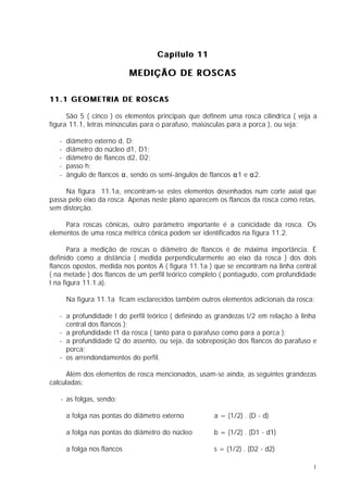 Capítulo 11

                             MEDIÇÃO DE ROSCAS

11.1 GEOMETRIA DE ROSCAS

      São 5 ( cinco ) os elementos principais que definem uma rosca cilíndrica ( veja a
figura 11.1, letras minúsculas para o parafuso, maiúsculas para a porca ), ou seja:

   -   diâmetro externo d, D;
   -   diâmetro do núcleo d1, D1;
   -   diâmetro de flancos d2, D2;
   -   passo h;
   -   ângulo de flancos α, sendo os semi-ângulos de flancos α1 e α2.

     Na figura 11.1a, encontram-se estes elementos desenhados num corte axial que
passa pelo eixo da rosca. Apenas neste plano aparecem os flancos da rosca como retas,
sem distorção.

     Para roscas cônicas, outro parâmetro importante é a conicidade da rosca. Os
elementos de uma rosca métrica cônica podem ser identificados na figura 11.2.

       Para a medição de roscas o diâmetro de flancos é de máxima importância. É
definido como a distância ( medida perpendicularmente ao eixo da rosca ) dos dois
flancos opostos, medida nos pontos A ( figura 11.1a ) que se encontram na linha central
( na metade ) dos flancos de um perfil teórico completo ( pontiagudo, com profundidade
t na figura 11.1.a).

       Na figura 11.1a ficam esclarecidos também outros elementos adicionais da rosca:

   - a profundidade t do perfil teórico ( definindo as grandezas t/2 em relação à linha
     central dos flancos );
   - a profundidade t1 da rosca ( tanto para o parafuso como para a porca );
   - a profundidade t2 do assento, ou seja, da sobreposição dos flancos do parafuso e
     porca;
   - os arrendondamentos do perfil.

      Além dos elementos de rosca mencionados, usam-se ainda, as seguintes grandezas
calculadas:

   - as folgas, sendo:

       a folga nas pontas do diâmetro externo         a = (1/2) . (D - d)

       a folga nas pontas do diâmetro do núcleo       b = (1/2) . (D1 - d1)

       a folga nos flancos                            s = (1/2) . (D2 - d2)

                                                                                      1
 