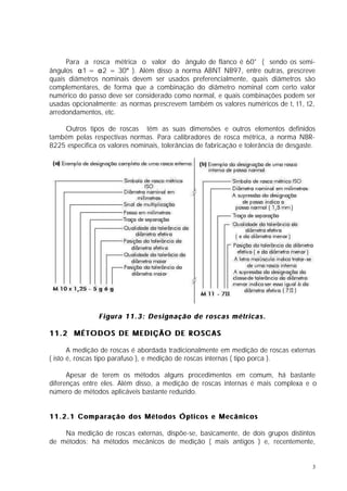 Para a rosca métrica o valor do ângulo de flanco é 60° ( sendo os semi-
ângulos α1 = α2 = 30° ). Além disso a norma ABNT NB97, entre outras, prescreve
quais diâmetros nominais devem ser usados preferencialmente, quais diâmetros são
complementares, de forma que a combinação do diâmetro nominal com certo valor
numérico do passo deve ser considerado como normal, e quais combinações podem ser
usadas opcionalmente: as normas prescrevem também os valores numéricos de t, t1, t2,
arredondamentos, etc.

    Outros tipos de roscas têm as suas dimensões e outros elementos definidos
também pelas respectivas normas. Para calibradores de rosca métrica, a norma NBR-
8225 especifica os valores nominais, tolerâncias de fabricação e tolerância de desgaste.




                Figura 11.3: Designação de roscas métricas.

11.2 MÉTODOS DE MEDIÇÃO DE ROSCAS

       A medição de roscas é abordada tradicionalmente em medição de roscas externas
( isto é, roscas tipo parafuso ), e medição de roscas internas ( tipo porca ).

      Apesar de terem os métodos alguns procedimentos em comum, há bastante
diferenças entre eles. Além disso, a medição de roscas internas é mais complexa e o
número de métodos aplicáveis bastante reduzido.


11.2.1 Comparação dos Métodos Ópticos e Mecânicos

    Na medição de roscas externas, dispõe-se, basicamente, de dois grupos distintos
de métodos: há métodos mecânicos de medição ( mais antigos ) e, recentemente,


                                                                                       3
 