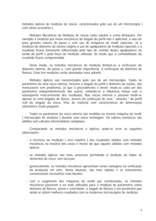 métodos ópticos de medição de roscas, caracterizados pelo uso de um microscópio (
com vários acessórios ).

      Métodos Mecânicos de Medição de roscas estão sujeitos a certas limitações. Por
exemplo a medição por meios mecânicos do ângulo do perfil não é aplicável, a não ser
para grandes valores de passo e com uso de máquinas de medir especiais. Já a
medição do diâmetro do núcleo exigiria o uso de apalpadores de medição especiais e o
resultado ficaria fortemente influenciado pelo tipo de contato destes apalpadores no
fundo do perfil e pela força de medição utilizada, de modo que a confiabilidade do
resultado ficaria comprometida.

      Deste modo, os métodos mecânicos de medição limitam-se à verificação do
diâmetro externo, do passo e, com grande importância, à verificação do diâmetro de
flancos. Estas três medições serão abordadas mais adiante.

     Métodos ópticos são caracterizados pelo uso de um microscópio. Todos os
parâmetros de uma rosca externa, inclusive o ângulo do perfil e diâmetro do núcleo, são
mensuráveis sem problemas, já que o procedimento é direto: mede-se cada um dos
parâmetros independentemente dos outros, evitando-se a influência mútua com o
subsequente mascaramento dos resultados. Nas roscas internas é possível medir-se
apenas os semi-ângulos de flanco, através da confecção de uma " amostra " do perfil
real do ângulo da rosca, feita de material com características de deformação
volumétrica muito pequena.

     Todos os parâmetros da rosca externa são medidas na mesma máquina de medir
( microscópio de medição ) durante uma única montagem. Os valores numéricos são
obtidos sem cálculos intermediários complexos.

     Comparando os métodos mecânicos e ópticos, pode-se tecer as seguintes
observações:

   - a incerteza de medição ( erro máximo ) dos resultados obtidos com métodos
     mecânicos na maioria dos casos é menor do que aqueles obtidos com métodos
     ópticos;

   - os métodos ópticos são mais universais permitindo a medição de todos os
     elementos da rosca, sem exceção;

   - genericamente, os métodos mecânicos apresentam certas vantagens na verificação
     da produção em série. Nesta situação, são mais rápidos e os instrumentos
     convencionais necessários mais baratos;

   - com o surgimento das máquinas de medir por coordenadas, os métodos
     mecânicos passaram a ser mais utilizados para a medição de parâmetros como
     diâmetro de flancos, passo e conicidade; o ângulo de flancos é um parâmetro que
     ainda se obtém melhores resultados com os modernos microscópios de medição.




                                                                                      4
 