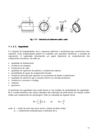 Fig. 1.17 – Tolerância de batimento radial e axial.


1.1.2.5     Rugosidade

É o conjunto de irregularidades, isto é, pequenas saliências e reentrâncias que caracterizam uma
superfície. Essas irregularidades podem ser avaliadas com aparelhos eletrônicos, a exemplo do
rugosímetro. A rugosidade desempenha um papel importante no comportamento dos
componentes mecânicos. Ela influi na:

•   qualidade de deslizamento;
•   resistência ao desgaste;
•   transferência de calor;
•   qualidade de superfícies de padrões e componentes ópticos;
•   possibilidade de ajuste do acoplamento forçado;
•   resistência oferecida pela superfície ao escoamento de fluidos e lubrificantes;
•   qualidade de aderência que a estrutura oferece às camadas protetoras;
•   resistência à corrosão e à fadiga;
•   vedação;
•   aparência.

O parâmetro de rugosidade mais usado baseia-se nas medidas de profundidade da rugosidade.
Ra é a média aritmétrica dos valores absolutos das ordenadas do perfil efetivo em relação à linha
média num comprimento de amostragem. Pode ser calculado da seguinte forma:

                                      1 L                               A
                                      L ∫
                               Ra =    ⋅ y ⋅ dx       ou         Ra =
                                        0                               Lc

onde: A = média da soma das áreas acima e abaixo da linha média;
      Lc = comprimento analisado para a obtenção de A.




                                                                                              11
 