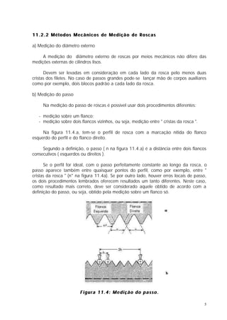 11.2.2 Métodos Mecânicos de Medição de Roscas

a) Medição do diâmetro externo

     A medição do diâmetro externo de roscas por meios mecânicos não difere das
medições externas de cilindros lisos.

      Devem ser levadas em consideração em cada lado da rosca pelo menos duas
cristas dos filetes. No caso de passos grandes pode-se lançar mão de corpos auxiliares
como por exemplo, dois blocos padrão a cada lado da rosca.

b) Medição do passo

     Na medição do passo de roscas é possível usar dois procedimentos diferentes:

   - medição sobre um flanco;
   - medição sobre dois flancos vizinhos, ou seja, medição entre " cristas da rosca ".

     Na figura 11.4.a, tem-se o perfil de rosca com a marcação nítida do flanco
esquerdo do perfil e do flanco direito.

     Segundo a definição, o passo ( n na figura 11.4.a) é a distância entre dois flancos
consecutivos ( esquerdos ou direitos ).

      Se o perfil for ideal, com o passo perfeitamente constante ao longo da rosca, o
passo aparece também entre quaisquer pontos do perfil, como por exemplo, entre "
cristas da rosca " (n* na figura 11.4a). Se por outro lado, houver erros locais de passo,
os dois procedimentos lembrados oferecem resultados um tanto diferentes. Neste caso,
como resultado mais correto, deve ser considerado aquele obtido de acordo com a
definição do passo, ou seja, obtido pela medição sobre um flanco só.




                        Figura 11.4: Medição do passo.

                                                                                         5
 