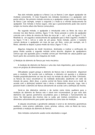 Nos dois métodos apalpa-se o flanco ( ou os flancos ) com algum apalpador de
medição conveniente. O mais frequente nos métodos mecânicos é o apalpador com
ponta esférica. No primeiro método encosta-se o apalpador sempre sobre o mesmo tipo
de flanco ( por exemplo, sempre o esquerdo ) e mede-se o referido deslocamento do
apalpador. Este método é menos seguro, visto que o posicionamento pode não ocorrer
sempre na mesma altura dos flancos consecutivos.

       No segundo método, o apalpador é introduzido entre os filetes da rosca até
encostar nos dois flancos vizinhos, figura 11.4b. Nesta posição o centro do apalpador
coincide com a linha de simetria do filete da rosca (α1 = α2 = α/2, na figura 11.1a).
Medindo-se em seguida o deslocamento do apalpador para o filete seguinte ( medida h
na figura 11.4b ), tem-se o valor de um passo. Neste método, porém, é bastante
comum deslocar o apalpador em mais do que um filete, como por exemplo, em 5
filetes, obtendo-se depois o passo médio da rosca ( figura 11.4b ).

     Algumas máquinas de medir mecânicas, destinadas a realizar a verificação do
passo médio usando o segundo método acima descrito, dispõem de apalpadores
cônicos que são ajustados para a medida correta por intermédio de calços-padrão que
fazem parte dos acessórios das máquinas de medir.

c) Medição do diâmetro de flancos por meio mecânico

     A medição do diâmetro de flancos é uma das mais importantes, pois caracteriza a
rosca em projetos de dimensionamento.

      Dificuldades surgem porque o diâmetro de flancos não é diretamente disponível
para a medição. De acordo com a definição, o diâmetro em questão é a distância
medida perpendicularmente ao eixo da rosca na metade da altura do filete. Entretanto,
os flancos da rosca encontram-se na realidade deslocados axialmente em valor da
metade do passo. Além disso, a ponta central do flanco (onde dever-se-ia medir de
acordo com a definição) também não é direta e nitidamente marcada. Logo, não é
possível medir o diâmetro de flancos diretamente de acordo com a definição do mesmo.

     Servir-se dos diâmetros externos e do núcleo como meios auxiliares para a
medição do diâmetro de flancos não é viável nem recomendável, já que estes dois
diâmetros são apenas parâmetros secundários para a definição e funcionamento da
rosca. Na fabricação dos mesmos não se cuida, por motivos econômicos, de suas
dimensões suficientemente para poder aproveitá-los como base de medição.

      A solução encontrada e geralmente adotada é servir-se de elementos geométricos
auxiliares, como arames calibrados, cones, prismas, esferas, entre os filetes da rosca,
permitindo a medição do diâmetro de flancos.

     Dois métodos comumente usados serão abordados a seguir.




                                                                                      6
 