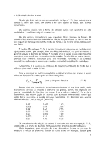 c.1) O método dos três arames

     O princípio deste método está esquematizado na figura 11.5. Num lado da rosca
coloca-se, entre dois filetes, um arame e no lado oposto da rosca, dois arames
semelhantes.

      Os "arames" usados tem a forma de cilindros curtos com geometria de alta
qualidade e com diâmetros iguais e conhecidos.

      Os três arames acomodam-se nos respectivos filetes tocando os flancos. O
diâmetro dos arames deve ser escolhido em função dos parâmetros da rosca a fim de
que toquem os flancos perto da linha média do flanco, e ao mesmo tempo, sobressaiam
aos filetes.

      A medida Mo na figura 11.5a é tomada com algum instrumento de medição com
apalpadores planos, por exemplo, com uma Máquina de Medir, e a partir da mesma é
possível calcular o diâmetro de flancos. A medição em si é rápida e não exige máquinas
complexas, mas os cálculos necessários são incômodos. Para facilitá-los usa-se tabelas,
gráficos e/ou softwares específicos para esta finalidade. Tomando-se os cuidados
necessários e aplicando-se as correções devidas, os resultados obtidos são muito bons.

       Fundamental é a incerteza de medição do instrumento/máquina de medir que é
utilizada para medir o valor de Mo.

       Para se conseguir os melhores resultados, o diâmetro teórico dos arames a serem
utilizados deve ser calculado a partir da fórmula seguinte:

             d =     p      , onde p é o passo da rosca            .       (11.1)
              D 2.cos(α/ 2)

      Arames com este diâmetro tocam o flanco exatamente na sua linha média, onde
teoricamente deveria ser medido o diâmetro. Na prática, porém, isto implicará em
grande quantidade de diâmetros dos arames ( para vários e vários h ). Por motivos
econômicos, são usados jogos de arames com diâmetros normalizados, sendo que
então faz-se necessária a devida correção matemática. Os diâmetros dos arames
normalizados são citados a seguir ( em mm ):

             0,17               0,455              1,65
             0,195              0,53               2,05
             0,22               0,62               2,55
             0,25               0,725              3,20
             0,29               0,895              4,00
             0,335              1,10               5,05
             0,39               1,35               6,35

     O procedimento de seleção do arame é realizado pelo uso da equação 11.1,
escolhendo-se o arame de diâmetro normalizado mais próximo do valor calculado.
     Muito importante, para redução de erros sistemáticos durante o processo de
medição, é utilizar os diâmetros efetivos de cada arame de medição, obtidos pela

                                                                                      7
 