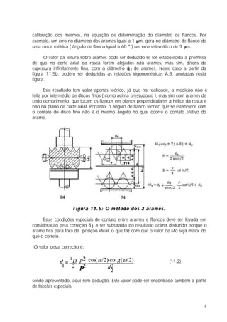 calibração dos mesmos, na equação de determinação do diâmetro de flancos. Por
exemplo, um erro no diâmetro dos arames igual a 1 µm, gera no diâmetro de flanco de
uma rosca métrica ( ângulo de flanco igual a 60 ° ) um erro sistemático de 3 µm.

      O valor da leitura sobre arames pode ser deduzido se for estabelecida a premissa
de que no corte axial da rosca forem alojados não arames, mas sim, discos de
espessura infinitamente fina, com o diâmetro dD de arames. Neste caso a partir da
figura 11.5b, podem ser deduzidas as relações trigonométricas A,B, anotadas nesta
figura.

      Este resultado tem valor apenas teórico, já que na realidade, a medição não é
feita por intermédio de discos finos ( como acima pressuposto ), mas sim com arames de
certo comprimento, que tocam os flancos em planos perpendiculares à hélice da rosca e
não no plano de corte axial. Portanto, o ângulo de flanco teórico que se estabelece com
o contato do disco fino não é o mesmo ângulo no qual ocorre o contato efetivo do
arame.




                    Figura 11.5: O método dos 3 arames.

     Estas condições especiais de contato entre arames e flancos deve ser levada em
consideração pela correção δ 1 a ser substraída do resultado acima deduzido porque o
arame fica para fora da posição ideal, o que faz com que o valor de Mo seja maior do
que o correto.

O valor desta correção é:

                d
             δ = D . p . cos(α/ 2).cot g (α/ 2)
                      2                                             (11.2)
              1 2 π2              d2
                                   2
sendo apresentado, aqui sem dedução. Este valor pode ser encontrado também a partir
de tabelas especiais.



                                                                                     8
 