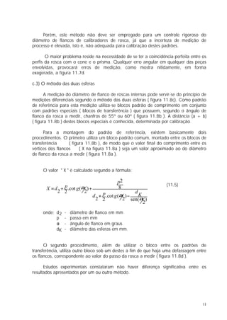 Porém, este método não deve ser empregado para um controle rigoroso do
diâmetro de flancos de calibradores de rosca, já que a incerteza de medição de
processo é elevada, isto é, não adequada para calibração destes padrões.

       O maior problema reside na necessidade de se ter a coincidência perfeita entre os
perfis da rosca com o cone e o prisma. Qualquer erro angular em qualquer das peças
envolvidas, provocará erros de medição, como mostra nitidamente, em forma
exagerada, a figura 11.7d.

c.3) O método das duas esferas

       A medição do diâmetro de flanco de roscas internas pode servir-se do princípio de
medições diferenciais segundo o método das duas esferas ( figura 11.8c). Como padrão
de referência para esta medição utiliza-se blocos padrão de comprimento em conjunto
com padrões especiais ( blocos de transferência ) que possuem, segundo o ângulo de
flanco da rosca a medir, chanfros de 55º ou 60º ( figura 11.8b ). A distância (a + b)
( figura 11.8b ) destes blocos especiais é conhecida, determinada por calibração.

      Para a montagem do padrão de referência, existem basicamente dois
procedimentos. O primeiro utiliza um bloco padrão comum, montado entre os blocos de
transferência      ( figura 11.8b ), de modo que o valor final do comprimento entre os
vértices dos flancos     ( X na figura 11.8a ) seja um valor aproximado ao do diâmetro
de flanco da rosca a medir ( figura 11.8a ).


     O valor " X " é calculado segundo a fórmula:

                                            p2
                                                                   (11.5)
       X = d + p .cot g (α ) +              8
            2 2           2                          d
                                 d + p .cot g (α ) −   K
                                  2 2           2 sen(α )
                                                         2

     onde: d2   -   diâmetro de flanco em mm
           p    -   passo em mm
           α    -   ângulo de flanco em graus
           dK   -   diâmetro das esferas em mm.


      O segundo procedimento, além de utilizar o bloco entre os padrões de
transferência, utiliza outro bloco sob um destes a fim de que haja uma defassagem entre
os flancos, correspondente ao valor do passo da rosca a medir ( figura 11.8d ).

      Estudos experimentais constataram não haver diferença significativa entre os
resultados apresentados por um ou outro método.




                                                                                      11
 