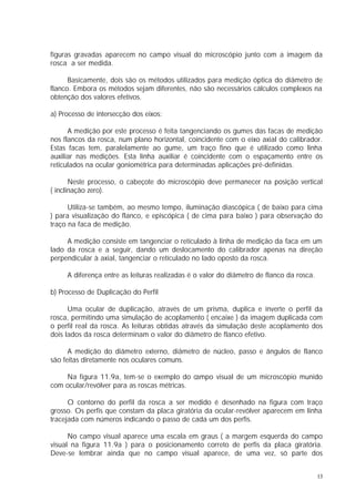 figuras gravadas aparecem no campo visual do microscópio junto com a imagem da
rosca a ser medida.

      Basicamente, dois são os métodos utilizados para medição óptica do diâmetro de
flanco. Embora os métodos sejam diferentes, não são necessários cálculos complexos na
obtenção dos valores efetivos.

a) Processo de intersecção dos eixos:

      A medição por este processo é feita tangenciando os gumes das facas de medição
nos flancos da rosca, num plano horizontal, coincidente com o eixo axial do calibrador.
Estas facas tem, paralelamente ao gume, um traço fino que é utilizado como linha
auxiliar nas medições. Esta linha auxiliar é coincidente com o espaçamento entre os
reticulados na ocular goniométrica para determinadas aplicações pré-definidas.

       Neste processo, o cabeçote do microscópio deve permanecer na posição vertical
( inclinação zero).

      Utiliza-se também, ao mesmo tempo, iluminação diascópica ( de baixo para cima
) para visualização do flanco, e episcópica ( de cima para baixo ) para observação do
traço na faca de medição.

     A medição consiste em tangenciar o retículado à linha de medição da faca em um
lado da rosca e a seguir, dando um deslocamento do calibrador apenas na direção
perpendicular à axial, tangenciar o retículado no lado oposto da rosca.

     A diferença entre as leituras realizadas é o valor do diâmetro de flanco da rosca.

b) Processo de Duplicação do Perfil

      Uma ocular de duplicação, através de um prisma, duplica e inverte o perfil da
rosca, permitindo uma simulação de acoplamento ( encaixe ) da imagem duplicada com
o perfil real da rosca. As leituras obtidas através da simulação deste acoplamento dos
dois lados da rosca determinam o valor do diâmetro de flanco efetivo.

      A medição do diâmetro externo, diâmetro de núcleo, passo e ângulos de flanco
são feitas diretamente nos oculares comuns.

    Na figura 11.9a, tem-se o exemplo do campo visual de um microscópio munido
com ocular/revólver para as roscas métricas.

      O contorno do perfil da rosca a ser medido é desenhado na figura com traço
grosso. Os perfis que constam da placa giratória da ocular-revólver aparecem em linha
tracejada com números indicando o passo de cada um dos perfis.

      No campo visual aparece uma escala em graus ( a margem esquerda do campo
visual na figura 11.9a ) para o posicionamento correto de perfis da placa giratória.
Deve-se lembrar ainda que no campo visual aparece, de uma vez, só parte dos


                                                                                          13
 