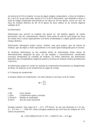 da mesma de 0,4 N no máximo; no caso de alguns relógios comparadores, a força de medição é
de 3 até 6 N, ou por outro lado, apenas 0,15 a 0,40 N. Interessante é que deixando-se descer a
haste do relógio comparador bruscamente de um altura de 20 mm apenas, ocorre um ‘pico’ de
força de medição dinâmica de até 70 N apesar da força estática ser de somente algumas
unidades de N.

b) Deformações

Deformações que ocorrem na medição não devem ser, sob hipótese alguma, de caráter
permanente, mas sim, exclusivamente, elásticas. Deste ponto de vista há certo perigo nas áreas
de contato entre o sensor (especialmente o de forma arredondada) e o objeto quando ocorrer um
choque dinâmico.

Deformações indesejáveis podem ocorrer, também, pelo peso próprio, quer do sistema de
medição, quer do objeto a medir especialmente se for usado apoio inadequado para os mesmos.

As inevitáveis deformações ou são mantidas dentro de determinados limites através de
dimensionamento adequado da peça, ou são isoladas e convenientemente consideradas
(correções introduzidas) no resultado da medição. Os limites admissíveis das deformações
dependem das correspondentes exigências quanto a incerteza de medição máxima permitida para
o processo.

As deformações podem ter caráter de variação de comprimento (encurtamento ou alongamento),
de flexão, de distorção ou de achatamento na região de contato.

b.1) Variação de comprimento:

A variação elástica de comprimento L em (mm) calcula-se com base na lei de Hooke:

                                            F .L
                                     ∆L =
                                            E. A

onde:

F (N):        Força atuante
L (mm):       Comprimento sujeito a variação
E (N/mm2):    Módulo de elasticidade
A (mm2):      Área da seção transversal


Exemplo numérico: Uma régua de E = 21,5. 104 N/mm2, de aço com dimensões 9 x 35 mm,
A = 315 mm2, L = 1000 mm, sendo carregada axialmente por uma força de medição de 10 N,
sofrerá encurtamento,

                 ∆L =(10).(1000)/(315).(21,5.104 ) = 0,000147 mm = 0,15 µm

                                                                                           15
 