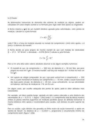b.2) Flexão:

As deformações transversais de elementos dos sistemas de medição ou objetos, podem ser
calculadas em casos simples usando-se as fórmulas para vigas sobre dois apoios ou engastadas.

A flecha máxima y (µm) de um mandril cilíndrico apoiado pelas extremidades, entre pontas de
medição, calcular-se-á pela fórmula:

                                                    P.L3
                                        Y = 425 ⋅
                                                    E.d 4

onde P (N) é a força de medição atuando na metade do comprimento L (mm) entre apoios, e d
(mm) é o diâmetro do mandril.

A flecha devido ao peso próprio do mesmo mandril de aço com módulo de elasticidade
(E = 21,5 . 104 N/mm2, e densidade = 0,078 (N/cm 3) calcula-se pela fórmula:

                                                L4
                                       Y = 7,6 ⋅ 2 ⋅ 10 −8
                                                d

Para se ter uma idéia sobre valores absolutos observar-se-ão alguns exemplos numéricos:

•   O mandril de aço, de comprimento L = 500 mm, de diâmetro d = 30 mm flete, por peso
    próprio no meio em 5 µm. O mesmo mandril, sob força de medição de 1 N flete no meio em
    0,3 µm.

•   Um suporte de relógio comparador, de aço, cuja parte vertical tem o comprimento L = 200
    mm e a parte horizontal em balanço de comprimento a = 70 mm, sendo a seção transversal
    das duas partes circular, de diâmetro d = 20 mm, recua verticalmente, na sua extremidade
    em balanço, sob força de medição de 1 N, em 0,6 um.

Em alguns casos, por escolha adequada dos pontos de apoio, pode-se obter deflexões mais
convenientes.

Por exemplo, um bloco padrão longo, apoiado em dois cutelos colocados a uma distância das
extremidades de a = 0,2113 . L (figura 1.20a) (onde L é o comprimento total do bloco) manterá
ambos os planos extremos (superfícies de medição) paralelos apesar da deflexão transversal. A
mesma distância entre apoios é recomendável para escalas, com divisões na parte superior da
régua.

Para as escalas, cujas divisões são gravados na linha neutra da seção transversal, o apoio em
"pontos de Bessel", na distância de a = 0,22031 L, proporciona o encurtamento mínimo do
comprimento total L (figura 1.20b).


                                                                                          16
 