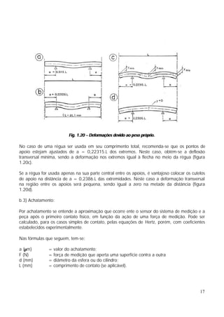Fig. 1.20 – Deformações devido ao peso próprio.

No caso de uma régua ser usada em seu comprimento total, recomenda-se que os pontos de
apoio estejam ajustados de a = 0,22315.L dos extremos. Neste caso, obtém-se a deflexão
transversal mínima, sendo a deformação nos extremos igual à flecha no meio da régua (figura
1.20c).

Se a régua for usada apenas na sua parte central entre os apoios, é vantajoso colocar os cutelos
de apoio na distância de a = 0,2386.L das extremidades. Neste caso a deformação transversal
na região entre os apoios será pequena, sendo igual a zero na metade da distância (figura
1.20d).

b.3) Achatamento:

Por achatamento se entende a aproximação que ocorre ente o sensor do sistema de medição e a
peça após o primeiro contato físico, em função da ação de uma força de medição. Pode ser
calculado, para os casos simples de contato, pelas equações de Hertz, porém, com coeficientes
estabelecidos experimentalmente.

Nas fórmulas que seguem, tem-se:

a (µm)         = valor do achatamento;
F (N)          = força de medição que aperta uma superfície contra a outra
d (mm)         = diâmetro da esfera ou do cilindro;
L (mm)         = comprimento de contato (se aplicável).




                                                                                             17
 