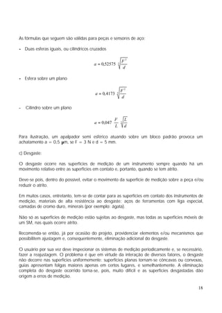 As fórmulas que seguem são válidas para peças e sensores de aço:

- Duas esferas iguais, ou cilíndricos cruzados

                                                     F2
                                       a = 0,52575 ⋅  3
                                                     d

- Esfera sobre um plano

                                                          F2
                                        a = 0, 4173 ⋅ 3
                                                          d

-   Cilindro sobre um plano

                                                     F 3 L
                                       a = 0,047 ⋅     ⋅
                                                     L d

Para ilustração, um apalpador semi esférico atuando sobre um bloco padrão provoca um
achatamento a = 0,5 µm, se F = 3 N e d = 5 mm.

c) Desgaste:

O desgaste ocorre nas superfícies de medição de um instrumento sempre quando há um
movimento relativo entre as superfícies em contato e, portanto, quando se tem atrito.

Deve-se pois, dentro do possível, evitar o movimento da superfície de medição sobre a peça e/ou
reduzir o atrito.

Em muitos casos, entretanto, tem-se de contar para as superfícies em contato dos instrumentos de
medição, materiais de alta resistência ao desgaste: aços de ferramentas com liga especial,
camadas de cromo duro, minerais (por exemplo: ágata).

Não só as superfícies de medição estão sujeitas ao desgaste, mas todas as superfícies móveis de
um SM, nas quais ocorre atrito.

Recomenda-se então, já por ocasião do projeto, providenciar elementos e/ou mecanismos que
possibilitem ajustagem e, consequentemente, eliminação adicional do desgaste.

O usuário por sua vez deve inspecionar os sistemas de medição periodicamente e, se necessário,
fazer a reajustagem. O problema é que em virtude da interação de diversos fatores, o desgaste
não decorre nas superfícies uniformemente: superfícies planas tornam-se côncavas ou convexas,
guias apresentam folgas maiores apenas em certos lugares, e semelhantemente. A eliminação
completa do desgaste ocorrido torna-se, pois, muito difícil e as superfícies desgastadas dão
origem a erros de medição.

                                                                                             18
 