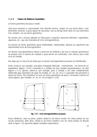 1.4.2      Fatores de Natureza Geométrica

a) Forma geométrica da peça a medir:

Uma peça mecânica é representada, num desenho técnico, sempre em sua forma ideal e com
dimensões nominais. A peça depois de executada, não só diverge deste ideal em suas dimensões
mas, também, em sua forma geométrica.

De acordo com a técnica utilizada na fabricação a superfície apresenta diferentes rugosidades,
asperezas, etc., que são chamadas de erros microgeométricos.

Os desvios da forma geométrica geral (retilineidade, cilindricidade, planeza de superfícies) são
denominados erros da macrogeometria.

Os desvios macrogeométricos afetam o processo de medição e por isso as relações geométricas
de posição entre o sistema de medição e peça devem ser conhecidas, com clareza, para evitar
erros de medida.

Isto exige que se meça de tal modo que os desvios macrogeométricos possam ser identificados.

Assim, tendo-se, por exemplo, uma placa retangular fabricada - erroneamente - em forma de um
quadrilátero (figura 1.21a) e tomando-se a medida em dois sentidos perpendiculares, em dois
lugares a e b, apenas, obtém-se, por exemplo, para a medida a um valor completamente
deliberado (que dependerá do lugar da medida, a1, a2, a3, etc.) e o operador não perceberá o
desvio da forma. Para identificar os erros de forma geométrica da peça é necessário medi-la em
vários lugares, (por exemplo, a1, a2, b1, b2 na figura 1.21b).




                                                                         a2
                                 b
                                                                     b1

                                              a3
              a2                                                              b2
                                                                         a1
                                              a1




                          Fig. 1.21 – Erros macrogeométricos em peças.

Peças cilíndricas, eixos ou pinos, podem afastar-se da forma circular em vários pontos de sua
secção transversal, além disso, afastar-se da forma cilíndrica reta em vários pontos na direção
axial. A figura 1.22 apresenta alguns exemplos esquemáticos.
                                                                                             19
 