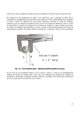 medir, bem como o padrão de medida, devem ser dispostos no mesmo eixo um atrás do outro.

No esquema de um paquímetro na figura 1.26, observa-se, que o princípio de Abbé não é
respeitado na configuração do instrumento o que implica na menor confiabilidade dos resultados:
o trecho a medir "dA" (diâmetro de uma peça) encontra-se paralelo a escala de medição.
Observa-se que no instante da medição ocorre um erro em função da distância S entre a escala
do instrumento e o ponto de contato entre os sensores de medição e a peça. Nestes casos deve-
se realizar as medições posicionando-se a peça a medir o mais próximo possível da escala do
instrumento de medição, de modo a diminuir a distância S, e portanto, reduzir o erro de medição.




                         dA



                                   φ             Erro de 1a ordem
                       S
                                                      EI = S * tan φ
                                       EI
           Fig. 1.26 – Erro de primeira ordem – disposição paralela do padrão com a peça.

Já no caso de um micrômetro (figura 1.27) o trecho a medir “L” situa-se no prolongamento
retilíneo da escala de medição que, neste caso, fica realizada pelo parafuso de medição do
micrômetro. Respeitado o princípio de Abbé, obtém-se resultados com substancial minimização
de erros, já que ocorrem somente os de 2o ordem.




                                                                                             23
 