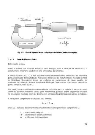 L’                 L
            θ                        cos θ =
                                               L'
                       L




                                                                 ERRO DE 2O ORDEM

                                                                        L ⋅θ 2
                0 – 25 mm   0.01mm                                 E=
                                                                          2


           Fig. 1.27 – Erro de segunda ordem – disposição alinhada do padrão com a peça.


1.4.3     Fator de Natureza Física

Deformação térmica:

Como o volume dos materiais metálicos sofre alteração com a variação da temperatura, é
extremamente importante estabelecer uma temperatura de referência.

A temperatura de 20,0 oC é hoje adotada internacionalmente como temperatura de referência
para apresentação de resultados de medição ou calibração de instrumentos de medição da Área
de Metrologia Dimensional. Assim, os resultados do comprimento de blocos padrão, os
resultados da calibração de uma Máquina de Medir por Coordenadas, entre outros, são válidos
para a temperatura de 20,0 oC.

Nas medições de comprimento é necessário dar uma atenção toda especial à temperatura em
virtude da deformação térmica sofrida pelos instrumentos, padrões, alguns dispositivos utilizados
no processo de medição, além das deformações sofridas pelas próprias peças sujeitas a medição.

A variação de comprimento é calculada pela fórmula:

                                               ∆L = L ⋅ ∆t ⋅ α

onde: ∆L - Variação de comprimento (encurtamento ou alongamento do comprimento L);

                 L - comprimento original;
                 α - coeficiente de expansão térmica;
                 ∆t - a diferença de temperaturas.


                                                                                              24
 