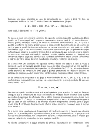 Exemplo: Um bloco prismático de aço de comprimento de 1 metro a 20,0 oC, terá na
temperatura ambiente de 26,0 oC o comprimento de 1000,069 mm, já que

                     L+∆I = I000 + 1000 . 11,5 . 10-6 . 6 = 1000,069 mm

Para o aço, o coeficiente α = 11,5 µm/m.K


Se a peça a medir tem o mesmo coeficiente de expansão térmica do padrão usado (escala, bloco
padrão, etc.), com o qual será comparado, não ocorrerá erro de medição por razões térmicas,
mesmo quando a medição se efetua em temperatura diferente da de referência (20,0 oC) já que o
padrão se deforma na mesma proporção que a peça a medir. Evidentemente isto só ocorrerá se
ambos, peça e padrão/instrumento estiverem na mesma temperatura (o que pode ser obtido
deixando-se peça e padrão/instrumento estabilizando termicamente por um período de tempo
suficiente para atingir-se o equilíbrio térmico). Este é o motivo pelo qual os metais leves só podem
ser usados em instrumentos de medição mediante cuidados especiais a não ser no caso particular
em que as próprias peças são de metal leve. Por razões semelhantes não se utilizam calibradores
e padrões de vidro, apesar de serem mais baratos e bastante resistentes ao desgaste.

Se a peça tiver um coeficiente de expansão térmica distinto do padrão (o que às vezes é
inevitável), como por exemplo, padrão de aço e peça de latão, então ocorrerá um erro quando a
temperatura de medição diferir da temperatura de referência de 20,0 oC. Se, além disso houver
ainda diferença de temperatura entre peça e padrão (instrumento de medição utilizado no
processo de medição), podem ocorrer erros ponderáveis de medição devidos a efeitos térmicos.

Se as temperaturas do padrão e da peça a medir diferirem de 20 oC em ∆t1 e ∆t2 e se os
coeficientes de expansão térmica forem α 1 e α 2, respectivamente, o erro de medição ∆L para um
comprimento L será:

                                    ∆L = L ⋅ ( ∆t 1 ⋅ α1 − ∆t 2 ⋅ α2 )

Do anterior exposto, conclui-se uma aplicação importante para a prática de medição. Deve-se
assegurar que a temperatura da peça e do sistema de medição sejam próximas tanto quanto
possível da temperatura de referência. Isto se obtém deixando ambos durante certo tempo num
ambiente a 20 oC. O tempo necessário para a equalização da temperatura depende do porte e
tipo de cada um dos elementos, e da diferença inicial de temperaturas, variando para as peças
usuais entre 4 e 24 horas. Favoravelmente influi se ambos elementos repousam sobre a mesma
base metálica.

Se o tempo para equalização de temperaturas foi insuficiente corre-se o risco de que diversas
partes da peça ou do padrão apresentem diferenças de temperaturas entre si, o que provocará
não só erros em dimensões, mas também erros de forma. Semelhantemente, deve-se impedir que
ocorram variações de temperatura durante a própria medição.

O quadro apresentado a seguir sintetiza as diversas possibilidades de combinações entre
                                                                                                 25
 