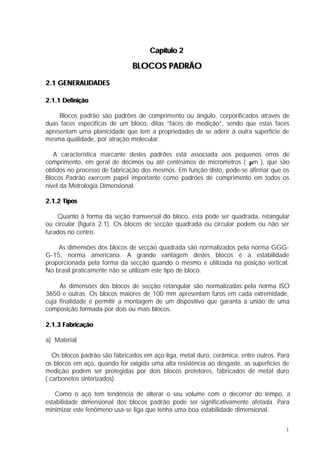 Capítulo 2

                               BLOCOS PADRÃO
2.1 GENERALIDADES

2.1.1 Definição

     Blocos padrão são padrões de comprimento ou ângulo, corporificados através de
duas faces específicas de um bloco, ditas “faces de medição”, sendo que estas faces
apresentam uma planicidade que tem a propriedades de se aderir à outra superfície de
mesma qualidade, por atração molecular.

   A característica marcante destes padrões está associada aos pequenos erros de
comprimento, em geral de décimos ou até centésimos de micrometros ( µm ), que são
obtidos no processo de fabricação dos mesmos. Em função disto, pode-se afirmar que os
Blocos Padrão exercem papel importante como padrões de comprimento em todos os
nível da Metrologia Dimensional.

2.1.2 Tipos

    Quanto à forma da seção transversal do bloco, esta pode ser quadrada, retangular
ou circular (figura 2.1). Os blocos de secção quadrada ou circular podem ou não ser
furados no centro.

    As dimensões dos blocos de secção quadrada são normalizados pela norma GGG-
G-15, norma americana. A grande vantagem destes blocos é a estabilidade
proporcionada pela forma da secção quando o mesmo é utilizada na posição vertical.
No brasil praticamente não se utilizam este tipo de bloco.

     As dimensões dos blocos de secção retangular são normalizadas pela norma ISO
3650 e outras. Os blocos maiores de 100 mm apresentam furos em cada extremidade,
cuja finalidade é permitir a montagem de um dispositivo que garanta a união de uma
composição formada por dois ou mais blocos.

2.1.3 Fabricação

a) Material

   Os blocos padrão são fabricados em aço liga, metal duro, cerâmica, entre outros. Para
os blocos em aço, quando for exigida uma alta resistência ao desgaste, as superfícies de
medição podem ser protegidas por dois blocos protetores, fabricados de metal duro
( carbonetos sinterizados).

    Como o aço tem tendência de alterar o seu volume com o decorrer do tempo, a
estabilidade dimensional dos blocos padrão pode ser significativamente afetada. Para
minimizar este fenômeno usa-se liga que tenha uma boa estabilidade dimensional.


                                                                                      1
 