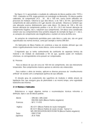 Na figura 2.2 é apresentado o resultado de calibração de blocos padrão entre 1970 e
1991, realizados no PTB, órgão primário em metrologia na Alemanha. Os blocos padrão
calibrados, de comprimento 24,5 , 30 , 80 e 100 mm, nunca foram utilizados em
processos de medição. Observa-se que dois blocos, o de 100 e 30 mm, apresentavam
comprimento de valor próximo a 0,5 µm durante este período. Observa-se também que
esta alteração ocorreu distintamente para cada bloco. Os blocos de 100 e 80 mm
tiveram alteração de comprimento positiva e os de 30 e 24,5 mm tiveram alteração de
comprimento negativa, isto é, reduziram seus comprimentos. Um bloco seria considerado
estável caso seu comportamento fosse próximo daquele do exemplo da figura 2.1, isto é,
as variações de comprimento são insignificantes e oscilam em torna da linha zero.

   As variações de comprimento permitidas para cada bloco a cada ano, são em geral
especificadas nas normas técnicas, como por exemplo a norma DIN 861.

   Os fabricantes de Bloco Padrão em cerâmicas a base de zircônio afirmam que este
efeito é significativamente menor nestes blocos, como veremos adiante.

   É importante que se tenha conhecimento do coeficiente de expansão térmica do
material e do módulo de elasticidade a fim de que, quando usado em medições
criteriosas, os correspondentes erros possam ser compensados.

b) Processo

    Para os blocos de aço até cerca de 100 mm de comprimento, eles são inteiramente
temperados. Nos comprimentos maiores apenas os extremos são endurecidos.

     Para realizar o alívio de tensões, aplicam-se diversos processos de “envelhecimento
artificial” de acordo com a composição química do aço utilizado.

   O elevado grau de acabamento das superfícies de medição é obtido através de
lapidação fina, que assegura grau de planicidade e ao mesmo tempo, uma rugosidade
baixíssima das mesmas.

2.1.4 Normas e Fabricantes

   Relaciona-se a seguir algumas normas e recomendações técnicas referentes a
definição, tipos e uso de blocos padrão.

    Alemã            : DIN 861, DIN 2260
                        VDE/VDI 2605 (Blocos Padrão angulares)
    Francesa          : NF E 11-010

    Inglesa          : BS 4311 (Blocos Padrão de seção retangular)
                      BS 5317 (Blocos Padrão de seção circular, “barras”) e
                       NPL SPECIFICATION MOY/SCMI/1B (Blocos Padrão angulares).
    Suíça             : VSM 57100
   Japonesa           : JIS B 7506


                                                                                      2
 