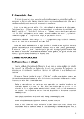 2.1.5 Apresentação – Jogos

    A fim de alcançar um bom aproveitamento dos blocos padrão, estes são reunidos em
jogos que se diferem entre si pelos seguintes fatores: mínimo escalonamento, faixa que o
escalonamento abrange número de peças que os constituem.

    Estes jogos consistem de várias séries dimensionais ( sub-grupos de dimensões).
Partindo de base 1,000 mm, existem séries dimensionais em milésimos de mm (1,001 até
1,009), centésimos (1,01 até 1,09), décimos, etc. Os jogos mais usuais são padronizados
pela DIN 2260. Um jogo de blocos padrão bastante usado é o chamado jogo normal,
denominado jogo “N”. Compõe-se de 45 peças que formam 5 séries

dimensionais conforme consta na figura 2.3. O jogo permite compor qualquer dimensão
entre 3 103 mm com escalonamento de 0,001 mm.

   Fora dos limites mencionados, o jogo permite a realização de algumas medidas
(porém, não todas) com o escalonamento indicado. Não se pode compor, por exemplo,
as medidas 1,011, ..., 1,019. Outra limitação é que para a composição de medidas fora
dos limites é necessário juntar maior número de blocos padrão, do que o previsto pela
norma, o que resulta na introdução de maiores erros.

2.2 ASPECTOS OPERACIONAIS

2.2.1 Recomendações de Utilização

    Enorme cuidado é tomado pelo fabricante de um jogo de blocos padrão: na seleção
do material, na retificação, no tratamento térmico, nos processos de lapidação, na
inspeção, na gravação das inscrições e números, na calibração e na embalagem dos
mesmos.

   Mesmo os Blocos Padrão de grau 2 (DIN 861), usados nas oficinas, devem ser
manuseados por pessoal experiente a fim de que em pouco tempo os blocos não estejam
desgastados. Alem disto, o operador deve:

 -   Evitar o aparecimento de oxidações nas superfícies de medição resultante de
     umidade, agentes corrosivos, etc. Para isto é necessário que após cada dia de
     trabalho os blocos sejam limpos com benzina ou similar e untados com uma camada
     de vaselina. Este material de limpeza deve ser de preferência de uso exclusivo dos
     blocos padrão.

 -   Usar pinças de madeira ou plástico para manipular blocos pequenos.

 -   Evitar usar os blocos em superfícies oxidadas, ásperas ou sujas.

 -   Evitar a todo custo um coque mecânico (queda, batida com outro sólido). Mas
     ocorrendo, deve-se examinar ambas as faces de medição, usando um plano ótico, a


                                                                                      4
 