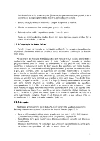 fim de verificar se há amassamentos (deformações permanentes) que prejudicarão a
     aderência e a própria planicidade de outros colocados em contato.

 -   Evitar a atuação de radiação térmica, campos magnéticos e elétricos.

 -   Manter em suas respectivos embalagens quando não usados.

 -   Evitar de deixar os blocos padrão aderidos por muito tempo.

     Todas as recomendações citadas devem ser mais rigorosas quanto melhor for a
     classe de erro do Bloco Padrão.

2.2.2 Composição de Blocos Padrão

    É muito comum na indústria, ser necessário a utilização de comprimento padrão não
disponíveis diretamente através de um bloco, sendo necessário a combinação de duas ou
mais peças.

   As superfícies de medição de blocos padrão (em função de sua elevada planicidade e
acabamento superficial) aderem uma à outra (“colam-se”) quando se ajustam
progressivamente entre si, através do deslizamento e leve pressão. Para obter esta
aderência é indispensável (além do bom estado das superfícies sem riscos, batidos,
amassamentos, etc, mesmo que mínimos) que não fiquem quaisquer partículas estranhas
( pós, por exemplo), entre as superfícies em questão. Recomenda-se o seguinte
procedimento: as superfícies devem ser primeiramente limpas com benzina retificada ou
similar, eliminando-se graxa velha oxidada e pó. Aplica-se, em seguida, uma quantidade
mínima de vaselina pura, especial, que espalha-se com pano limpo. Procedendo desta
maneira, a superfície do bloco padrão fica limpa (brilhante) sendo coberta apenas por
um filme mínimo (invisível) de vaselina. Uma vez preparadas as superfícies
correspondentes de dois blocos a serem aderidos, os mesmos são justapostos com os
eixos maiores de seção transversal inicialmente perpendiculares entre si, de acordo como
é apresentado na figura 2.4a , usando-se um certo movimento relativo deslizante no
sentido da flecha. Por giro e leve pressão (figura 2.4b) ambas as superfícies são levadas a
uma superposição completa (figura 2.4c) ligando-se entre si por adesão entre as
moléculas dos dois blocos e ficando “aderidas” (coladas).

2.2.3 Acessórios

   Os blocos, principalmente os de trabalho, nem sempre são usados isoladamente.
Em conjunto com outros acessórios podem ter diversas funções (figura 2.5).

 -   Base: é útil quando se utilizar blocos grandes sem que haja o perigo de tombarem.
     Junto com outros acessórios pode formas um graminho de precisão.
 -   Porta blocos: serve para manter vários blocos aderidos em conjunto com blocos de
     transferência.
 -   Blocos de transferência: há vários tipos que junto com o porta blocos cria uma gama
     de instrumentos: graminho, calibrador de roscas internas, etc.


                                                                                         5
 