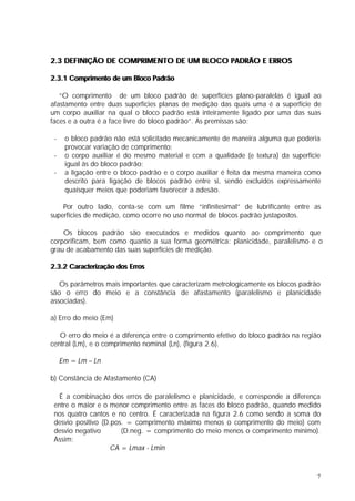 2.3 DEFINIÇÃO DE COMPRIMENTO DE UM BLOCO PADRÃO E ERROS

2.3.1 Comprimento de um Bloco Padrão

   “O comprimento de um bloco padrão de superfícies plano-paralelas é igual ao
afastamento entre duas superfícies planas de medição das quais uma é a superfície de
um corpo auxiliar na qual o bloco padrão está inteiramente ligado por uma das suas
faces e a outra é a face livre do bloco padrão”. As premissas são:

 -    o bloco padrão não está solicitado mecanicamente de maneira alguma que poderia
      provocar variação de comprimento;
 -    o corpo auxiliar é do mesmo material e com a qualidade (e textura) da superfície
      igual às do bloco padrão;
 -    a ligação entre o bloco padrão e o corpo auxiliar é feita da mesma maneira como
      descrito para ligação de blocos padrão entre si, sendo excluídos expressamente
      quaisquer meios que poderiam favorecer a adesão.

    Por outro lado, conta-se com um filme “infinitesimal” de lubrificante entre as
superfícies de medição, como ocorre no uso normal de blocos padrão justapostos.

    Os blocos padrão são executados e medidos quanto ao comprimento que
corporificam, bem como quanto a sua forma geométrica: planicidade, paralelismo e o
grau de acabamento das suas superfícies de medição.

2.3.2 Caracterização dos Erros

   Os parâmetros mais importantes que caracterizam metrologicamente os blocos padrão
são o erro do meio e a constância de afastamento (paralelismo e planicidade
associadas).

a) Erro do meio (Em)

   O erro do meio é a diferença entre o comprimento efetivo do bloco padrão na região
central (Lm), e o comprimento nominal (Ln), (figura 2.6).

     Em = Lm – Ln

b) Constância de Afastamento (CA)

  É a combinação dos erros de paralelismo e planicidade, e corresponde a diferença
 entre o maior e o menor comprimento entre as faces do bloco padrão, quando medido
 nos quatro cantos e no centro. É caracterizada na figura 2.6 como sendo a soma do
 desvio positivo (D.pos. = comprimento máximo menos o comprimento do meio) com
 desvio negativo       (D.neg. = comprimento do meio menos o comprimento mínimo).
 Assim:
                    CA = Lmax - Lmin


                                                                                     7
 