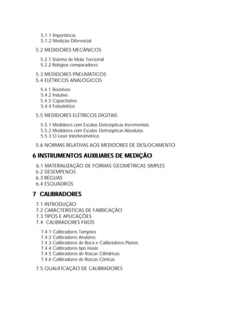 5.1.1 Importância
  5.1.2 Medição Diferencial

 5.2 MEDIDORES MECÂNICOS
  5.2.1 Sistema de Mola Torcional
  5.2.2 Relógios comparadores

 5.3 MEDIDORES PNEUMÁTICOS
 5.4 ELÉTRICOS ANALÓGICOS
  5.4.1 Resistivos
  5.4.2 Indutivo
  5.4.3 Capacitativo
  5.4.4 Fotoelétrico

 5.5 MEDIDORES ELÉTRICOS DIGITAIS
  5.5.1 Medidores com Escalas Eletroópticas Incrementais
  5.5.2 Medidores com Escalas Eletroópticas Absolutas
  5.5.3 O Laser Interferométrico

 5.6 NORMAS RELATIVAS AOS MEDIDORES DE DESLOCAMENTO

6 INSTRUMENTOS AUXILIARES DE MEDIÇÃO
 6.1 MATERIALIZAÇÃO DE FORMAS GEOMÉTRICAS SIMPLES
 6.2 DESEMPENOS
 6.3 RÉGUAS
 6.4 ESQUADROS

7 CALIBRADORES
 7.1 INTRODUÇÃO
 7.2 CARACTERÍSTICAS DE FABRICAÇÃO
 7.3 TIPOS E APLICAÇÕES
 7.4 CALIBRADORES FIXOS
  7.4.1 Calibradores Tampões
  7.4.2 Calibradores Anulares
  7.4.3 Calibradores de Boca e Calibradores Planos
  7.4.4 Calibradores tipo Haste
  7.4.5 Calibradores de Roscas Cilíndricas
  7.4.6 Calibradores de Roscas Cônicas

 7.5 QUALIFICAÇÃO DE CALIBRADORES
 