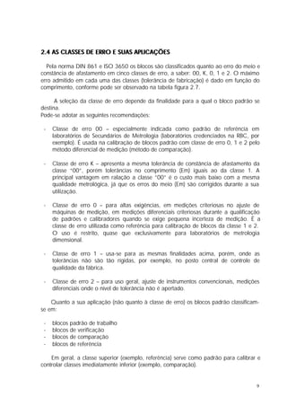 2.4 AS CLASSES DE ERRO E SUAS APLICAÇÕES

  Pela norma DIN 861 e ISO 3650 os blocos são classificados quanto ao erro do meio e
constância de afastamento em cinco classes de erro, a saber: 00, K, 0, 1 e 2. O máximo
erro admitido em cada uma das classes (tolerância de fabricação) é dado em função do
comprimento, conforme pode ser observado na tabela figura 2.7.

      A seleção da classe de erro depende da finalidade para a qual o bloco padrão se
destina.
Pode-se adotar as seguintes recomendações:

 -   Classe de erro 00 – especialmente indicada como padrão de referência em
     laboratórios de Secundários de Metrologia (laboratórios credenciados na RBC, por
     exemplo). É usada na calibração de blocos padrão com classe de erro 0, 1 e 2 pelo
     método diferencial de medição (método de comparação).

 -   Classe de erro K – apresenta a mesma tolerância de constância de afastamento da
     classe “00”, porém tolerâncias no comprimento (Em) iguais ao da classe 1. A
     principal vantagem em ralação a classe ”00” é o custo mais baixo com a mesma
     qualidade metrológica, já que os erros do meio (Em) são corrigidos durante a sua
     utilização.

 -   Classe de erro 0 – para altas exigências, em medições criteriosas no ajuste de
     máquinas de medição, em medições diferenciais criteriosas durante a qualificação
     de padrões e calibradores quando se exige pequena incerteza de medição. É a
     classe de erro utilizada como referência para calibração de blocos da classe 1 e 2.
     O uso é restrito, quase que exclusivamente para laboratórios de metrologia
     dimensional.

 -   Classe de erro 1 – usa-se para as mesmas finalidades acima, porém, onde as
     tolerâncias não são tão rígidas, por exemplo, no posto central de controle de
     qualidade da fábrica.

 -   Classe de erro 2 – para uso geral, ajuste de instrumentos convencionais, medições
     diferenciais onde o nível de tolerância não é apertado.

    Quanto a sua aplicação (não quanto à classe de erro) os blocos padrão classificam-
se em:

 -   blocos padrão de trabalho
 -   blocos de verificação
 -   blocos de comparação
 -   blocos de referência

    Em geral, a classe superior (exemplo, referência) serve como padrão para calibrar e
controlar classes imediatamente inferior (exemplo, comparação).


                                                                                      9
 