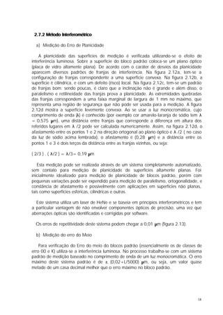 2.7.2 Método Interferométrico

  a) Medição do Erro de Planicidade

    A planicidade das superfícies de medição é verificada utilizando-se o efeito de
interferência luminosa. Sobre a superfície do bloco padrão coloca-se um plano óptico
(placa de vidro altamente plana). De acordo com o caráter de desvios da planicidade
aparecem diversos padrões de franjas de interferência. Na figura 2.12a, tem-se a
configuração de franjas correspondente a uma superfície convexa. Na figura 2.12b, a
superfície é cilíndrica, e com um defeito (risco) local. Na figura 2.12c, tem-se um padrão
de franjas bom: sendo poucas, é claro que a inclinação não é grande e além disso, o
paralelismo e retilineidade das franjas prova a planicidade. As extremidades quebradas
das franjas correspondem a uma faixa marginal de largura de 1 mm no máximo, que
representa uma região de segurança que não pode ser usada para a medição. A figura
2.12d mostra a superfície levemente convexa. Ao se usar a luz monocromática, cujo
comprimento de onda (λ) é conhecido (por exemplo cor amarelo-laranja de sódio tem λ
= 0,575 µm), uma distância entre franjas que corresponde a diferença em altura dos
referidos lugares em λ /2 pode ser calculada numericamente. Assim, na figura 2.12d, o
afastamento entre os pontos 1 e 2 na direção ortogonal ao plano óptico é λ /2 ( no caso
da luz de sódio acima lembrada), o afastamento é (0,28 µm) e a distância entre os
pontos 1 e 3 é dois terços da distância entre as franjas vizinhas, ou seja:

( 2/3 ) . ( λ/2 ) = λ/3= 0,19 µm

   Esta medição pode ser realizada através de um sistema completamente automatizado,
sem contato para medição de planicidade de superfícies altamente planas. Foi
inicialmente idealizado para medição de planicidade de blocos padrão, porém com
pequenas variações pode ser expendido para medição de paralelismo, ortogonalidade, e
constância de afastamento e possivelmente com aplicações em superfícies não planas,
tais como superfícies esféricas, cilíndricas e outras.

  Este sistema utiliza um laser de HeNe e se baseia em princípios interferométricos e tem
a particular vantagem de não envolver componentes ópticos de precisão, uma vez que
aberrações ópticas são identificadas e corrigidas por software.

  Os erros de repetitividade deste sistema podem chegar a 0,01 µm (figura 2.13).

  b) Medição do erro do Meio

    Para verificação do Erro do meio do blocos padrão (essencialmente os de classes de
erro 00 e K) utiliza-se a interferência luminosa. No processo trabalha-se com um sistema
padrão de medição baseado no comprimento de onda de um luz monocromática. O erro
máximo deste sistema padrão é de ± (0,02+L/5000) µm, ou seja, um valor quase
metade de um casa decimal melhor que o erro máximo no bloco padrão.




                                                                                       18
 