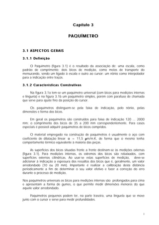 Capítulo 3

                                 PAQUÍMETRO


3.1 ASPECTOS GERAIS

3.1.1 Definição

     O Paquímetro (figura 3.1) é o resultado da associação de: uma escala, como
padrão de comprimento; dois bicos de medição, como meios de transporte do
mensurando, sendo um ligado à escala e outro ao cursor; um nônio como interpolador
para a indicação entre traços.

3.1.2 Características Construtivas

      Na figura 3.1a tem-se um paquímetro universal (com bicos para medições internas
e lingueta) e na figura 3.1b um paquímetro simples, porém com parafuso de chamada
que serve para ajuste fino da posição do cursor.

     Os paquímetros distinguem-se pela faixa de indicação, pelo nônio, pelas
dimensões e forma dos bicos.

     Em geral os paquímetros são construídos para faixa de indicação 120 ... 2000
mm; o comprimento dos bicos de 35 a 200 mm correspondentemente. Para casos
especiais é possível adquirir paquímetros de bicos compridos.

      O material empregado na construção de paquímetros é usualmente o aço com
coeficiente de dilatação linear α = 11,5 µm/m.K, de forma que o mesmo tenha
comportamento térmico equivalente à maioria das peças.

      As superfícies dos bicos situadas frente a frente destinam-se às medições externas
(figura 3.1). Para medições internas, os extremos dos bicos são rebaixados, com
superfícies externas cilíndricas. Ao usar-se estas superfícies de medição, deve-se
adicionar à indicação a espessura dos ressaltos dos bicos que é, geralmente, um valor
arredondado (10 ou 20 mm). Importante é realizar a calibração desta distância
periodicamente a fim de determinar o seu valor efetivo e fazer a correção do erro
durante o processo de medição.

Nos paquímetros universais os bicos para medições internas são prolongados para cima
e apresentam a forma de gumes, o que permite medir dimensões menores do que
aquele valor arredondado.

      Paquímetros pequenos podem ter, na parte traseira, uma lingueta que se move
junto com o cursor e serve para medir profundidades.



                                                                                       1
 