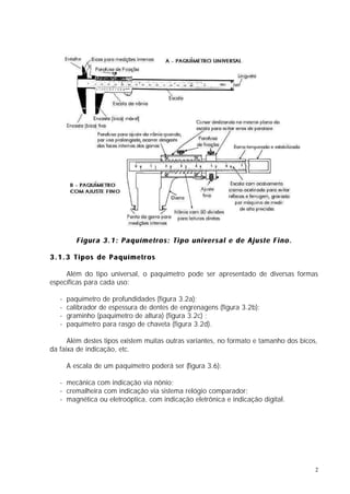 Figura 3.1: Paquímetros: Tipo universal e de Ajuste Fino.

3.1.3 Tipos de Paquímetros

     Além do tipo universal, o paquímetro pode ser apresentado de diversas formas
específicas para cada uso:

   -   paquímetro de profundidades (figura 3.2a);
   -   calibrador de espessura de dentes de engrenagens (figura 3.2b);
   -   graminho (paquímetro de altura) (figura 3.2c) ;
   -   paquímetro para rasgo de chaveta (figura 3.2d).

      Além destes tipos existem muitas outras variantes, no formato e tamanho dos bicos,
da faixa de indicação, etc.

       A escala de um paquímetro poderá ser (figura 3.6):

   - mecânica com indicação via nônio;
   - cremalheira com indicação via sistema relógio comparador;
   - magnética ou eletroóptica, com indicação eletrônica e indicação digital.




                                                                                       2
 