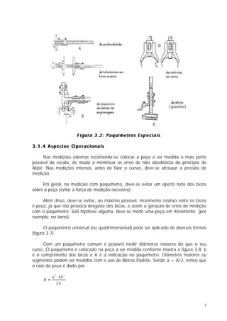 F i g u r a 3 . 2 : P a q u í m e t r o s E s p e c i a i s.
                                                                                s

3.1.4 Aspectos Operacionais

      Nas medições externas recomenda-se colocar a peça a ser medida o mais perto
possível da escala, de modo a minimizar os erros de não obediência do princípio de
Abbé. Nas medições internas, antes de fixar o cursor, deve-se afrouxar a pressão de
medição.

     Em geral, na medição com paquímetro, deve-se evitar um aperto forte dos bicos
sobre a peça (evitar a força de medição excessiva).

     Além disso, deve-se evitar, ao máximo possível, movimento relativo entre os bicos
e peça, já que isto provoca desgaste dos bicos, e assim a geração de erros de medição
com o paquímetro. Sob hipótese alguma, deve-se medir uma peça em movimento (por
exemplo: no torno).

      O paquímetro universal (ou quadrimensional) pode ser aplicado de diversas formas
(figura 3.7).

      Com um paquímetro comum é possível medir diâmetros maiores do que o seu
curso. O paquímetro é colocado na peça a ser medida conforme mostra a figura 3.8; b
é o comprimento dos bicos e A é a indicação no paquímetro. Diâmetros maiores ou
segmentos podem ser medidos com o uso de Blocos Padrão. Sendo a = A/2, temos que
o raio da peça é dado por

           a 2 +b 2
     R =
             2b




                                                                                     3
 