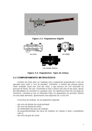 Figura 3.5: Paquímetros Digital.




                  Figura 3.6: Paquímetros: Tipos de leitura.

3.2 COMPORTAMENTO METROLÓGICO

     A leitura do nônio deve ser realizada com o paquímetro perpendicular à vista do
operador para evitar o "erro de paralaxe". Entretanto, a maioria das pessoas possui
maior acuidade visual com uma das vistas, o que provoca um erro associado ao
processo de leitura. Por isso, recomenda-se fazer a leitura com uma só das vistas, apesar
das dificuldades em encontrar-se a posição certa. Em experiência feita com um grupo de
mecânicos, constatou-se que as indicações feitas em paquímetros de precisão, abertos
em uma dada dimensão, apresentaram uma dispersão de ± 0,02 mm.

       A incerteza de medição de um paquímetro depende:

   - dos erros da divisão da escala principal;
   - dos erros da divisão do nônio;
   - da retilineidade dos bicos de medição;
   - da perpendicularidade dos bicos de medição em relação à haste e paralelismo
     entre si;
   - dos erros da guia do cursor.



                                                                                        5
 