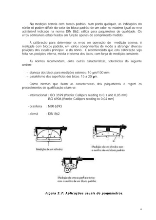Na medição correta com blocos padrão, num ponto qualquer, as indicações no
nônio só podem diferir do valor do bloco padrão de um valor no máximo igual ao erro
admissível indicado na norma DIN 862, válida para paquímetros de qualidade. Os
erros admissíveis estão fixados em função apenas do comprimento medido.

       A calibração para determinar os erros em operação de medição externa, é
realizada com blocos padrão, em vários comprimentos de modo a abranger diversas
posições das escalas principal e do nônio. É recomendado que esta calibração seja
feita nas posições interna, média e externa dos bicos, com força de medição constante.

     As normas recomendam, entre outras características, tolerâncias da seguinte
ordem:

   - planeza dos bicos para medições externas: 10 µm/100 mm;
   - paralelismo das superfícies dos bicos: 15 a 20 µm.

     Como normas que fixam as características dos paquímetros e regem os
procedimentos de qualificação citam-se:

   - internacional : ISO 3599 (Vernier Callipers reading to 0,1 and 0,05 mm)
                   ISO 6906 (Vernier Callipers reading to 0,02 mm)

   - brasileira   : NBR 6393

   - alemã        : DIN 862




                  F i g u r a 3 . 7 : A p l i c a ç õ e s u s u a i s d e p a q u í m e t r o s.
                                                                                              s




                                                                                                   6
 