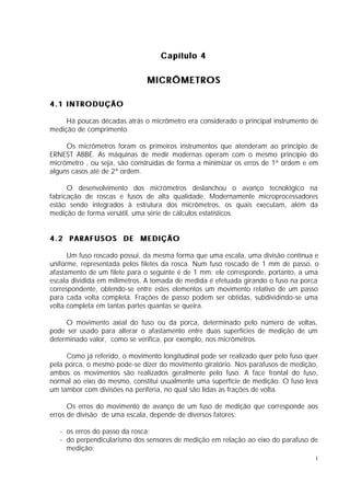 Capítulo 4

                               MICRÔMETROS

4.1 INTRODUÇÃO

     Há poucas décadas atrás o micrômetro era considerado o principal instrumento de
medição de comprimento.

     Os micrômetros foram os primeiros instrumentos que atenderam ao princípio de
ERNEST ABBÉ. As máquinas de medir modernas operam com o mesmo princípio do
micrômetro , ou seja, são construídas de forma a minimizar os erros de 1ª ordem e em
alguns casos até de 2ª ordem.

      O desenvolvimento dos micrômetros deslanchou o avanço tecnológico na
fabricação de roscas e fusos de alta qualidade. Modernamente microprocessadores
estão sendo integrados à estrutura dos micrômetros, os quais executam, além da
medição de forma versátil, uma série de cálculos estatísticos.


4.2 PARAFUSOS DE MEDIÇÃO

      Um fuso roscado possui, da mesma forma que uma escala, uma divisão contínua e
uniforme, representada pelos filetes da rosca. Num fuso roscado de 1 mm de passo, o
afastamento de um filete para o seguinte é de 1 mm; ele corresponde, portanto, a uma
escala dividida em milímetros. A tomada de medida é efetuada girando o fuso na porca
correspondente, obtendo-se entre estes elementos um movimento relativo de um passo
para cada volta completa. Frações de passo podem ser obtidas, subdividindo-se uma
volta completa em tantas partes quantas se queira.

     O movimento axial do fuso ou da porca, determinado pelo número de voltas,
pode ser usado para alterar o afastamento entre duas superfícies de medição de um
determinado valor, como se verifica, por exemplo, nos micrômetros.

     Como já referido, o movimento longitudinal pode ser realizado quer pelo fuso quer
pela porca, o mesmo pode-se dizer do movimento giratório. Nos parafusos de medição,
ambos os movimentos são realizados geralmente pelo fuso. A face frontal do fuso,
normal ao eixo do mesmo, constitui usualmente uma superfície de medição. O fuso leva
um tambor com divisões na periferia, no qual são lidas as frações de volta.

      Os erros do movimento de avanço de um fuso de medição que corresponde aos
erros de divisão de uma escala, depende de diversos fatores:

   - os erros do passo da rosca;
   - do perpendicularismo dos sensores de medição em relação ao eixo do parafuso de
     medição;
                                                                                     1
 