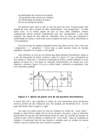 -   da planicidade dos sensores de medição;
   -    do paralelismo dos sensores de medição
   -   da cilindricidade do tambor de leitura;
   -   do erro da divisão do tambor.

      Em primeiro lugar, deve-se citar os erros do passo da rosca. O passo pode estar
afetado de erros, que se somam de filete, denominados " erros progressivos ". O valor
destes erros, só se verifica depois de uma ou mais voltas completas, embora
evidentemente afetem também comprimentos que não correspondem a uma volta
completa. No espaço de uma volta há, entretanto, erros na rosca que perturbam a
uniformidade do avanço. Como estes erros se repetem de volta em volta, denominam-se
" erros periódicos ".

     Os erros de fuso de medição dependem destes dois tipos de erros, isto é, dos erros
" progressivos " e " periódicos ". Como hoje se pode executar roscas de elevada
qualidade, considera-se em geral, o erro global.

      Para minimizar os erros de um sistema que utiliza parafuso micrométrico, ajusta-se
o zero do instrumento de forma a indicar o valor Eo ( figura 4.1), que corresponde ao
erro relativo à " linha zero ". Esta linha é localizada de forma a melhor distribuir os erros
globais em torno de si. Ele pode ser colocada simetricamente em relação aos erros
máximos e mínimos ( figura 4.1) ou ser a linha média ( aritmética ou quadrática ) dos
erros sistemáticos globais.




       Figura 4.1: Ajuste do ponto zero de um parafuso micrométrico.

A norma ISO 3611, que especifica os limites de erros permissíveis para micrômetros
externos, permite um erro residual de zero. Por exemplo, um micrômetro de 0 - 25 mm
pode apresentar valor Eo igual a ± 2 µm.

      Um outro erro pode ocorrer no fuso de medição em virtude do " curso morto ".
Designa-se desta forma a folga entre as roscas do fuso e da porca, o que se exterioriza
pela parada do fuso por uma determinada fração de volta, por ocasião da inversão no
sentido de giro. A fim de eliminar a influência do " curso morto " sobre os resultados de
medição, o movimento final do fuso durante a medição deve ser sempre no mesmo
sentido, o que na maioria das vezes acontece na pratica.

                                                                                            2
 