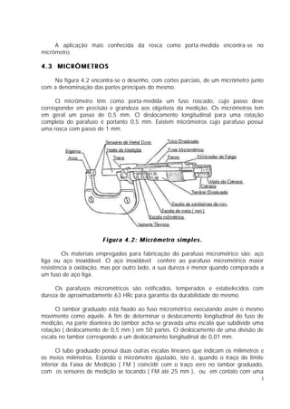A aplicação mais conhecida da rosca como porta-medida encontra-se no
micrômetro.

4.3 MICRÔMETROS

    Na figura 4.2 encontra-se o desenho, com cortes parciais, de um micrômetro junto
com a denominação das partes principais do mesmo.

      O micrômetro têm como porta-medida um fuso roscado, cujo passo deve
corresponder em precisão e grandeza aos objetivos da medição. Os micrômetros tem
em geral um passo de 0,5 mm. O deslocamento longitudinal para uma rotação
completa do parafuso é portanto 0,5 mm. Existem micrômetros cujo parafuso possui
uma rosca com passo de 1 mm.




                       Figura 4.2: Micrômetro simples.

         Os materiais empregados para fabricação do parafuso micrométrico são: aço
liga ou aço inoxidável. O aço inoxidável confere ao parafuso micrométrico maior
resistência à oxidação, mas por outro lado, a sua dureza é menor quando comparada a
um fuso de aço liga.

     Os parafusos micrométricos são retificados, temperados e estabelecidos com
dureza de aproximadamente 63 HRc para garantia da durabilidade do mesmo.

     O tambor graduado está fixado ao fuso micrométrico executando assim o mesmo
movimento como aquele. A fim de determinar o deslocamento longitudinal do fuso de
medição, na parte dianteira do tambor acha-se gravada uma escala que subdivide uma
rotação ( deslocamento de 0,5 mm ) em 50 partes. O deslocamento de uma divisão de
escala no tambor corresponde a um deslocamento longitudinal de 0,01 mm.

       O tubo graduado possui duas outras escalas lineares que indicam os milímetros e
os meios milímetros. Estando o micrômetro ajustado, isto é, quando o traço do limite
inferior da Faixa de Medição ( FM ) coincidir com o traço zero no tambor graduado,
com os sensores de medição se tocando ( FM até 25 mm ), ou em contato com uma
                                                                                     3
 