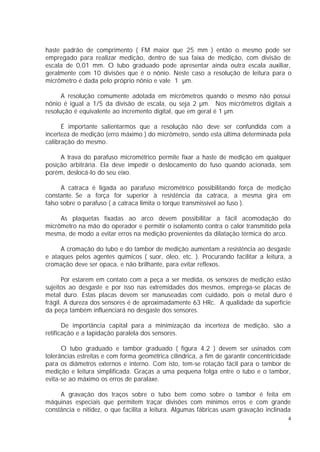 haste padrão de comprimento ( FM maior que 25 mm ) então o mesmo pode ser
empregado para realizar medição, dentro de sua faixa de medição, com divisão de
escala de 0,01 mm. O tubo graduado pode apresentar ainda outra escala auxiliar,
geralmente com 10 divisões que é o nônio. Neste caso a resolução de leitura para o
micrômetro é dada pelo próprio nônio e vale 1 µm.

      A resolução comumente adotada em micrômetros quando o mesmo não possui
nônio é igual a 1/5 da divisão de escala, ou seja 2 µm. Nos micrômetros digitais a
resolução é equivalente ao incremento digital, que em geral é 1 µm.

      É importante salientarmos que a resolução não deve ser confundida com a
incerteza de medição (erro máximo ) do micrômetro, sendo esta última determinada pela
calibração do mesmo.

     A trava do parafuso micrométrico permite fixar a haste de medição em qualquer
posição arbitrária. Ela deve impedir o deslocamento do fuso quando acionada, sem
porém, deslocá-lo do seu eixo.

      A catraca é ligada ao parafuso micrométrico possibilitando força de medição
constante. Se a força for superior à resistência da catraca, a mesma gira em
falso sobre o parafuso ( a catraca limita o torque transmissível ao fuso ).

     As plaquetas fixadas ao arco devem possibilitar a fácil acomodação do
micrômetro na mão do operador e permitir o isolamento contra o calor transmitido pela
mesma, de modo a evitar erros na medição provenientes da dilatação térmica do arco.

     A cromação do tubo e do tambor de medição aumentam a resistência ao desgaste
e ataques pelos agentes químicos ( suor, óleo, etc. ). Procurando facilitar a leitura, a
cromação deve ser opaca, e não brilhante, para evitar reflexos.

       Por estarem em contato com a peça a ser medida, os sensores de medição estão
sujeitos ao desgaste e por isso nas extremidades dos mesmos, emprega-se placas de
metal duro. Estas placas devem ser manuseadas com cuidado, pois o metal duro é
frágil. A dureza dos sensores é de aproximadamente 63 HRc. A qualidade da superfície
da peça também influenciará no desgaste dos sensores.

       De importância capital para a minimização da incerteza de medição, são a
retificação e a lapidação paralela dos sensores.

      O tubo graduado e tambor graduado ( figura 4.2 ) devem ser usinados com
tolerâncias estreitas e com forma geométrica cilíndrica, a fim de garantir concentricidade
para os diâmetros externos e interno. Com isto, tem-se rotação fácil para o tambor de
medição e leitura simplificada. Graças a uma pequena folga entre o tubo e o tambor,
evita-se ao máximo os erros de paralaxe.

     A gravação dos traços sobre o tubo bem como sobre o tambor é feita em
máquinas especiais que permitem traçar divisões com mínimos erros e com grande
constância e nitidez, o que facilita a leitura. Algumas fábricas usam gravação inclinada
                                                                                         4
 